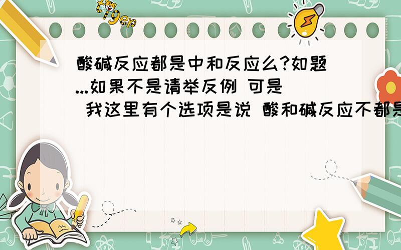 酸碱反应都是中和反应么?如题...如果不是请举反例 可是 我这里有个选项是说 酸和碱反应不都是中和反应啊 这个选项是对的