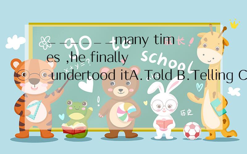 ______many times ,he finally undertood itA.Told B.Telling C.Having told D.Having been told求原因,还有我想知道是不是句首不能用完成时还是什么的,求指教