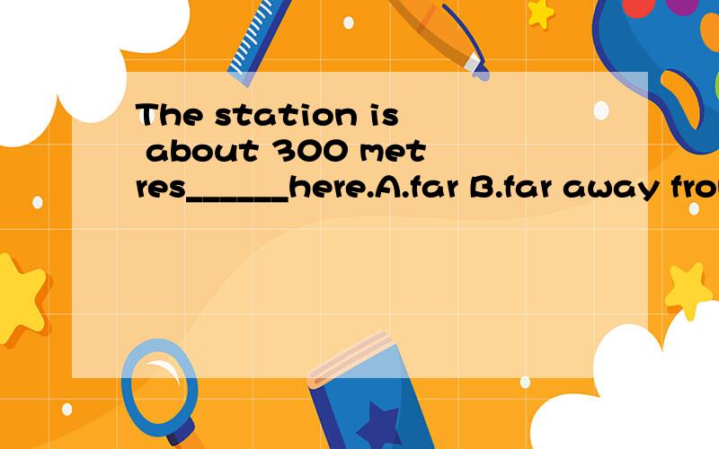 The station is about 300 metres______here.A.far B.far away from C.away from D.far from