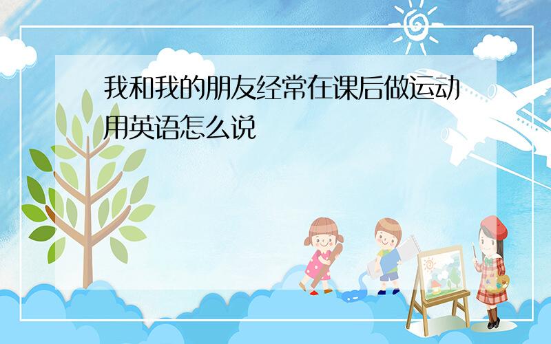 我和我的朋友经常在课后做运动用英语怎么说