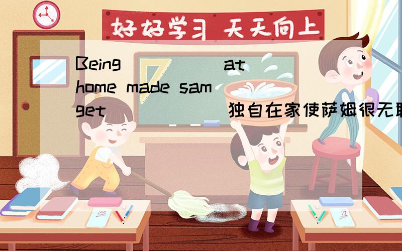 Being_____ at home made sam get ______独自在家使萨姆很无聊Being_____ at  home  made  sam  get  ______