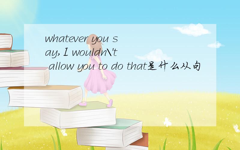 whatever you say,I wouldn\'t allow you to do that是什么从句