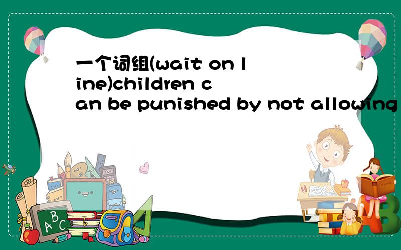 一个词组(wait on line)children can be punished by not allowing them 这填一个词应该是watch,但是不知道词组应该怎么样.television应该是allow for sth.allow doing sth.allow sb.to do sth.主要是句子意思看不懂,一楼的朋