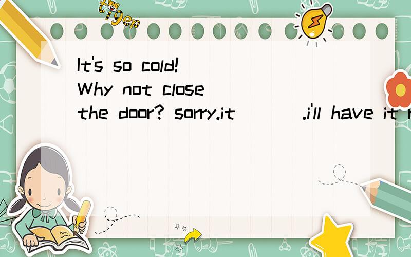 It's so cold! Why not close the door? sorry.it ___.i'll have it repaired soon.A won't shut C hasn't shut D isn't shut答案a,为什么是将来时?应该是现在关不上啊