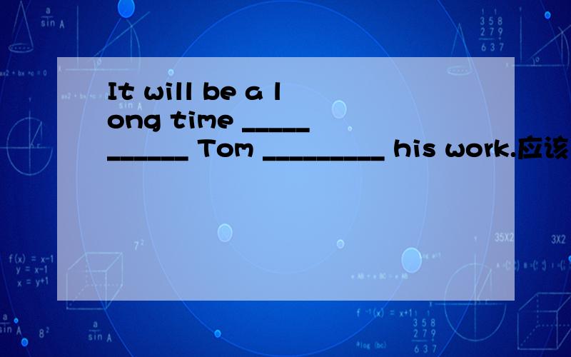 It will be a long time ___________ Tom _________ his work.应该选哪个,It will be a long time ___________ Tom _________ his work.A.before;finishesB.when;finishesC.since;finished