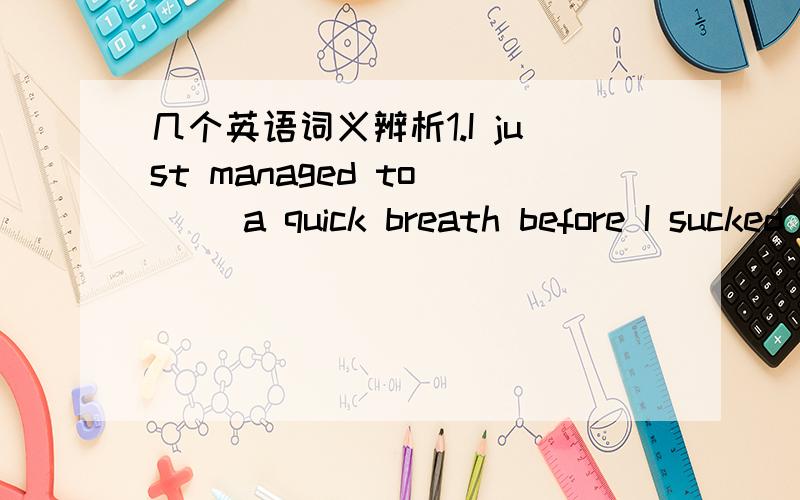 几个英语词义辨析1.I just managed to __ a quick breath before I sucked under the water by the passing boat.a.gain b.possess c.grab d.snatch 2.The sound of the water gently __ against the side of the boat was very pleasant.a.creaking b.surging