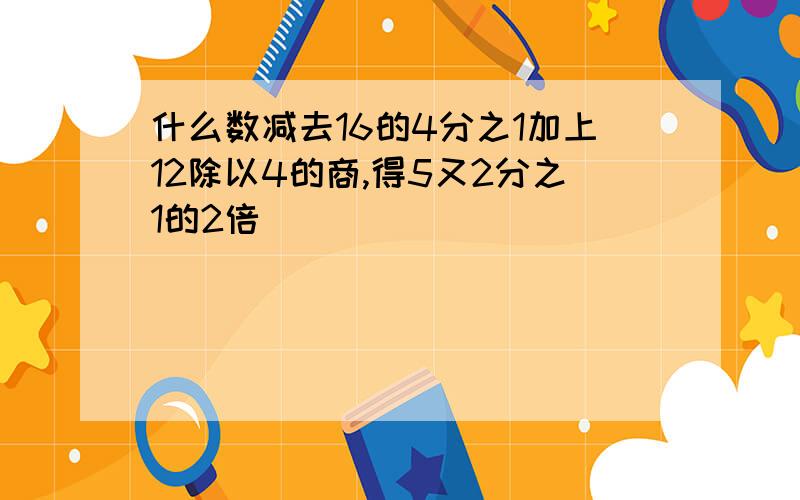 什么数减去16的4分之1加上12除以4的商,得5又2分之1的2倍