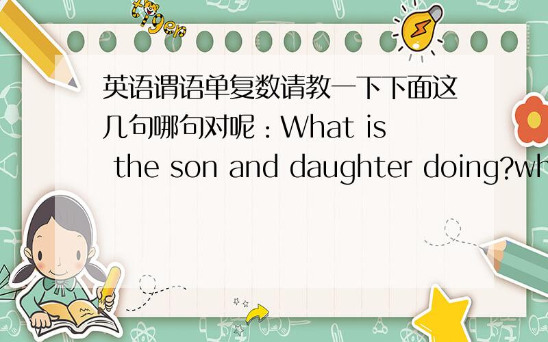 英语谓语单复数请教一下下面这几句哪句对呢：What is the son and daughter doing?what are the son and daughter doing?what am I and he(or him) doing?第三句其实有两个疑问 一个是 前面的谓语动词应该是am 还是are