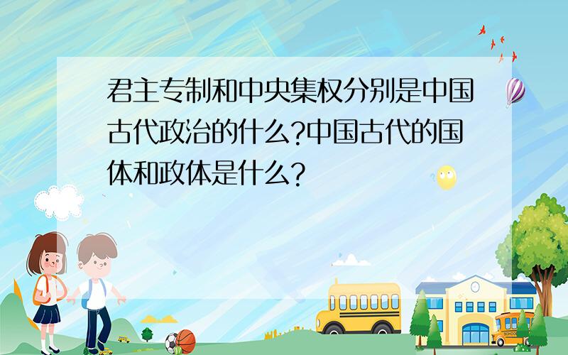 君主专制和中央集权分别是中国古代政治的什么?中国古代的国体和政体是什么?