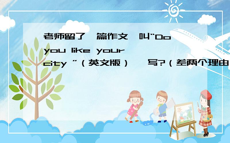 老师留了一篇作文,叫“Do you like your city ”（英文版） 咋写?（差两个理由）急!1段：我不喜欢2段：理由1：雾霾3段：理由2：（该写啥?）4段：理由3：（该写啥?）