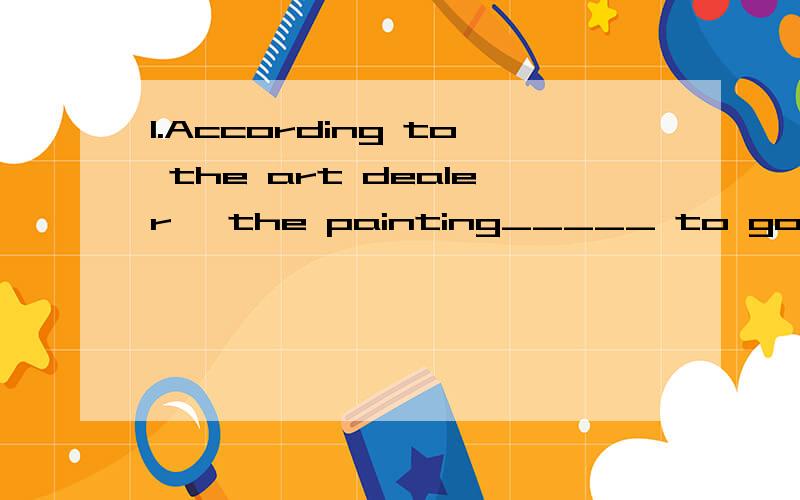 1.According to the art dealer, the painting_____ to go for at least a million dollars. A.is expecte1.According to the art dealer, the painting_____ to go for at least a million dollars. A.is expectd  B.expects C.expected    D.is expecting