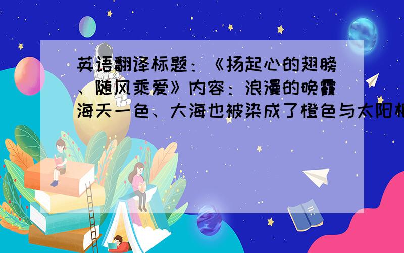 英语翻译标题：《扬起心的翅膀、随风乘爱》内容：浪漫的晚霞海天一色、大海也被染成了橙色与太阳相互依偎、那是我眷恋中的回忆.任凭海风吹乱我们的发、但掩不住我们眼里对彼此的依