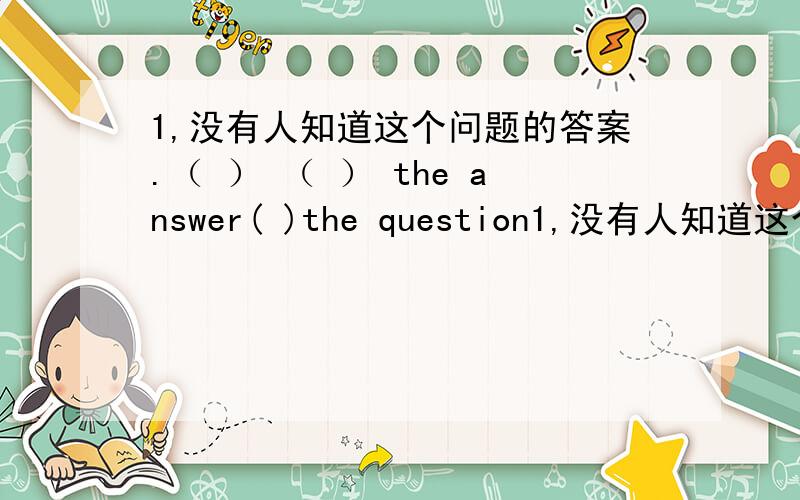 1,没有人知道这个问题的答案.（ ） （ ） the answer( )the question1,没有人知道这个问题的答案.（ ） （ ） the answer( )the question 2.你累了,停下来喝杯茶吧.You're tired,( ) ( ) ( )a cup of tea.3.你起床的时