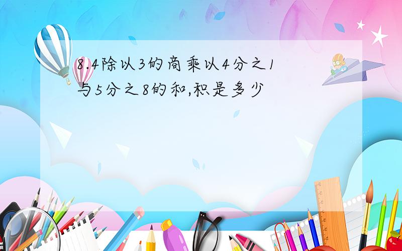 8.4除以3的商乘以4分之1与5分之8的和,积是多少