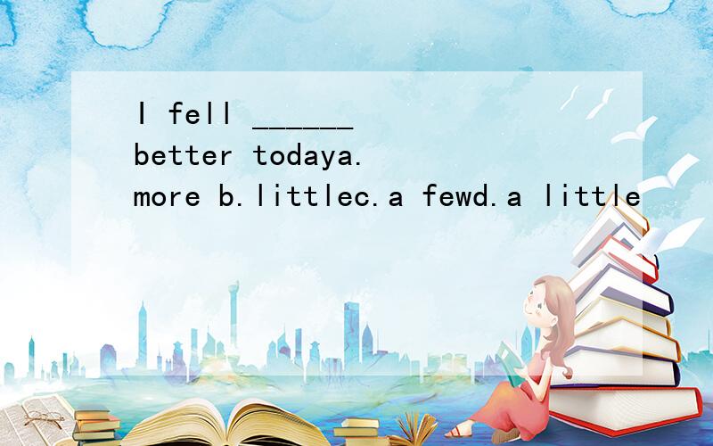 I fell ______ better todaya.more b.littlec.a fewd.a little