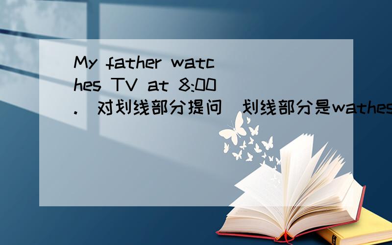 My father watches TV at 8:00.(对划线部分提问）划线部分是wathes TV