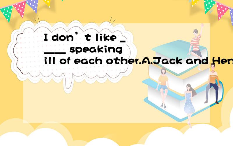 I don’t like _____ speaking ill of each other.A.Jack and Henry\x05\x05B.Jack’s and Henry’sC.Jack and Henry’s\x05 D.Jack’s and Henry