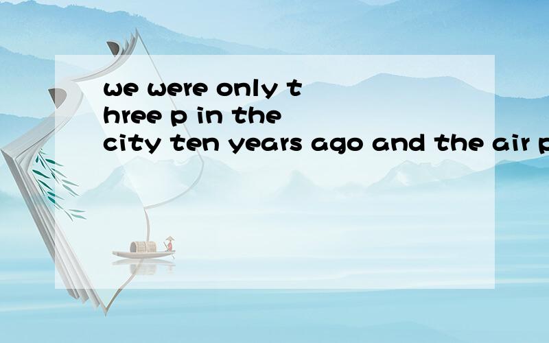 we were only three p in the city ten years ago and the air pollutionwas very serious