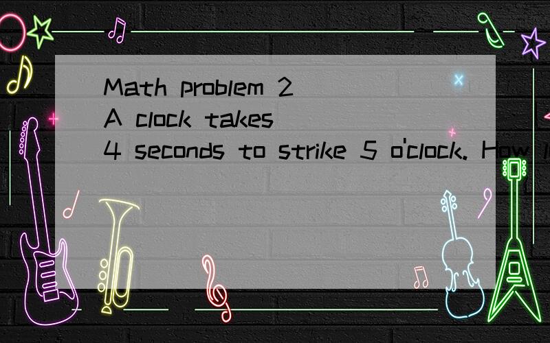 Math problem 2A clock takes 4 seconds to strike 5 o'clock. How long will it take to strike 10 o'clock? (Hint:The answer is not 8 seconds.)2.John, Jack, Jim, and Joe all decided to take up horseback riding. Jim went twice as many times as jack, and jo