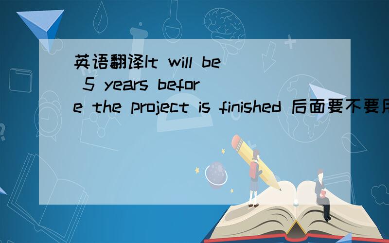 英语翻译It will be 5 years before the project is finished 后面要不要用has been啊?