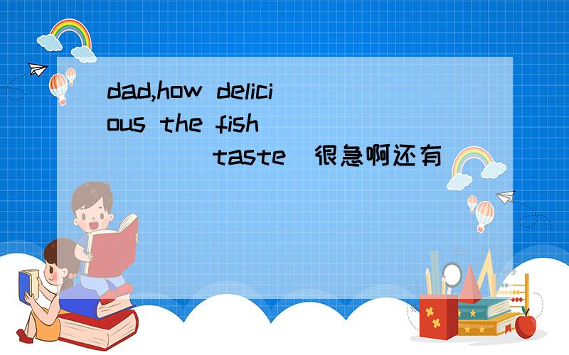 dad,how delicious the fish_____(taste)很急啊还有_______at our school study english是不是填most students啊翻译：我希望你能加入我们一起自学如何制作主页wooden可不可数啊