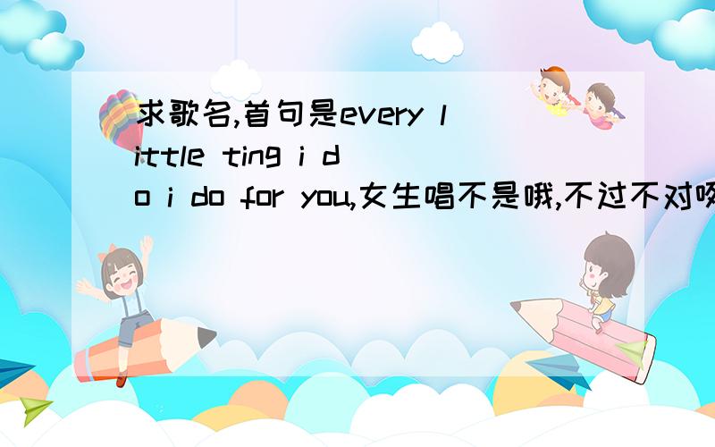 求歌名,首句是every little ting i do i do for you,女生唱不是哦,不过不对咧.首句唱的就是every little ting i do i do for you,中间还有几句是I try（trust）so hard之类的,不是深情的,是节奏感强的歌,女生声音