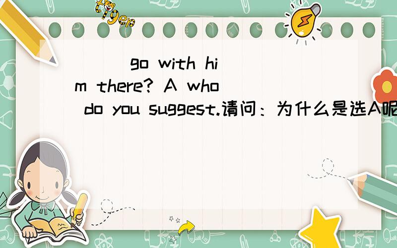 ( ) go with him there? A who do you suggest.请问：为什么是选A呢?理由是什么呢?