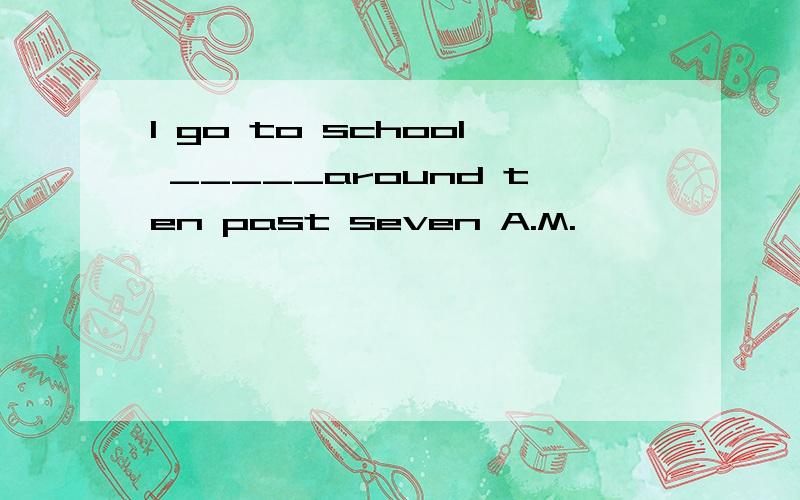 I go to school _____around ten past seven A.M.