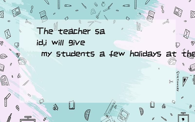The teacher said,i will give my students a few holidays at the end of this morning直接引语变间接引语