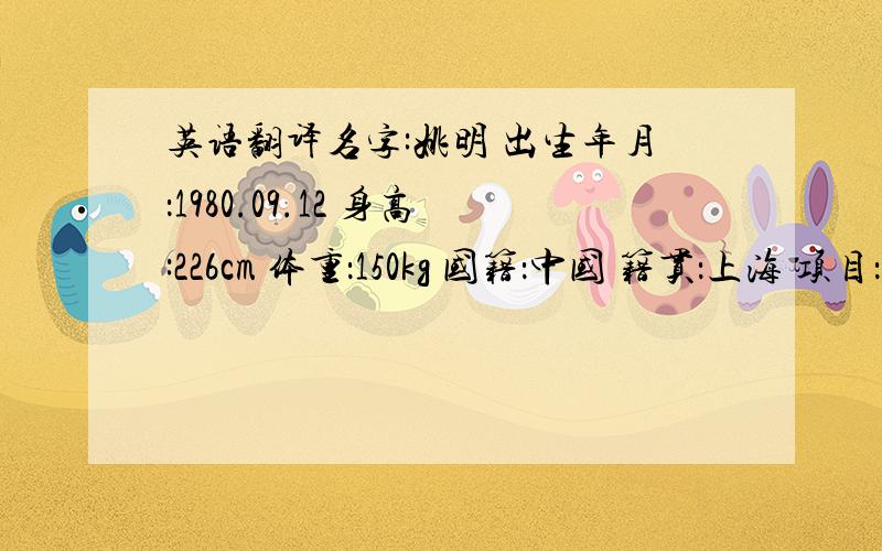 英语翻译名字:姚明 出生年月：1980.09.12 身高:226cm 体重：150kg 国籍：中国 籍贯：上海 项目：篮球 位置：中锋 俱乐部：休斯顿火箭 俱乐部号码：11号 国家队号码：13号 2003-04年赛季,在所有NBA