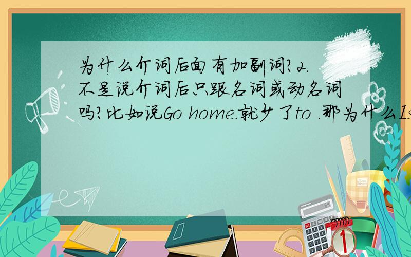 为什么介词后面有加副词?2.不是说介词后只跟名词或动名词吗?比如说Go home.就少了to .那为什么Is there a shop near here?的介词后面还加副词?我查了字典,here就一种词性.还有over there好象也是