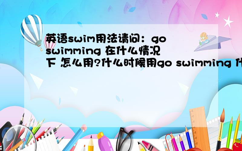 英语swim用法请问：go swimming 在什么情况下 怎么用?什么时候用go swimming 什么时候用 go swim.