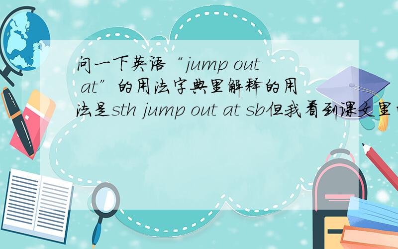 问一下英语“jump out at”的用法字典里解释的用法是sth jump out at sb但我看到课文里的句子是：He drove down a country road,turned at a mailbox marked·····,and jumped out at a house in the woods.感觉好像不是这