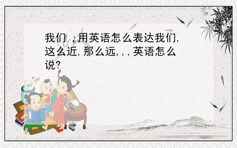 我们 ,用英语怎么表达我们,这么近,那么远,,,英语怎么说?