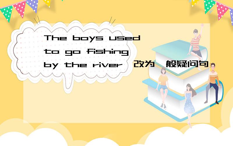 The boys used to go fishing by the river`改为一般疑问句