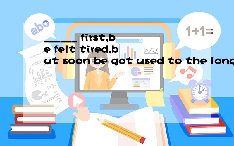 ______ first,be felt tired,but soon be got used to the long working hours.A.at B.of C.with D.above说明原因喔