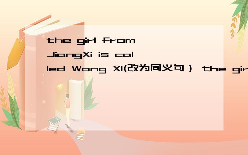 the girl from JiangXi is called Wang XI(改为同义句） the girl ___ ___ ___ JiangXi is called Wang Xi