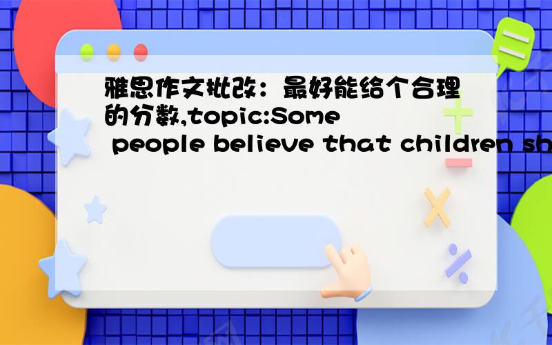 雅思作文批改：最好能给个合理的分数,topic:Some people believe that children should be allowed to stay at home and play until they are six or seven years old .Others believe that it is important for children to go to school as soon as