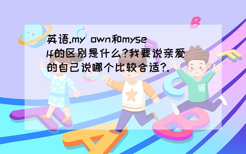 英语.my own和myself的区别是什么?我要说亲爱的自己说哪个比较合适?.