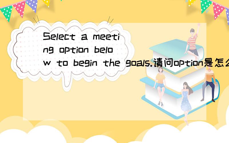 Select a meeting option below to begin the goals.请问option是怎么翻译出来的?是在开始的下面选择么?还是翻译下面的选项开始?