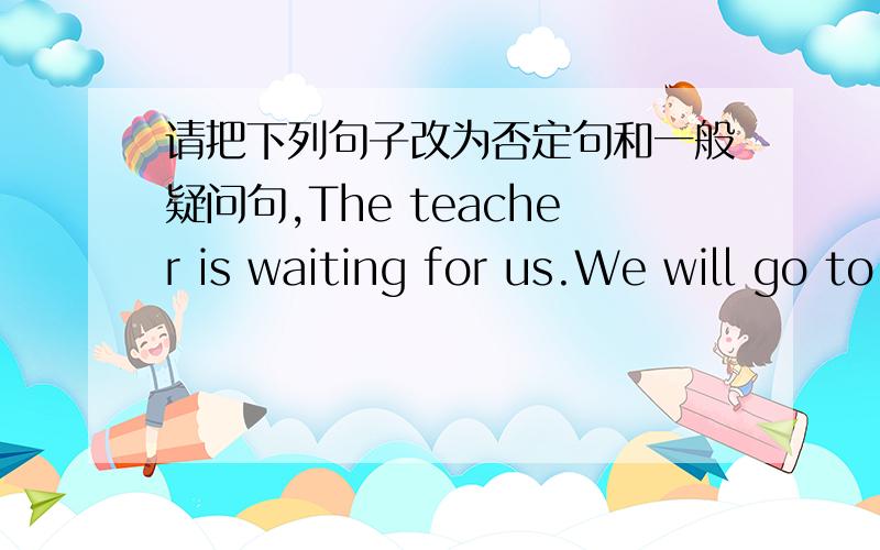 请把下列句子改为否定句和一般疑问句,The teacher is waiting for us.We will go to Beijing by train还有：She can do her homework by lunch time,We should obey the rules of the school.You always play baketball after class.I must go home