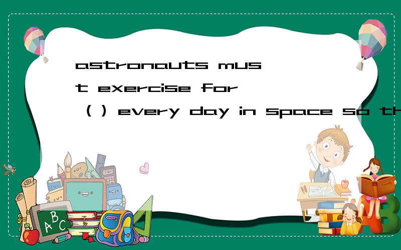 astronauts must exercise for ( ) every day in space so they are strong enough to walk when they return to Eartha.1 hourb.2 hours c.10 minutes d.30 minutes最好是把问题意思说出来.