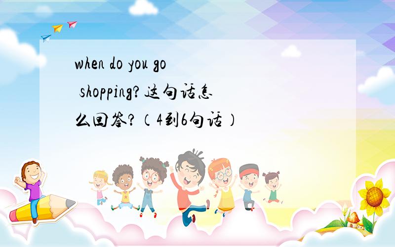 when do you go shopping?这句话怎么回答?（4到6句话）