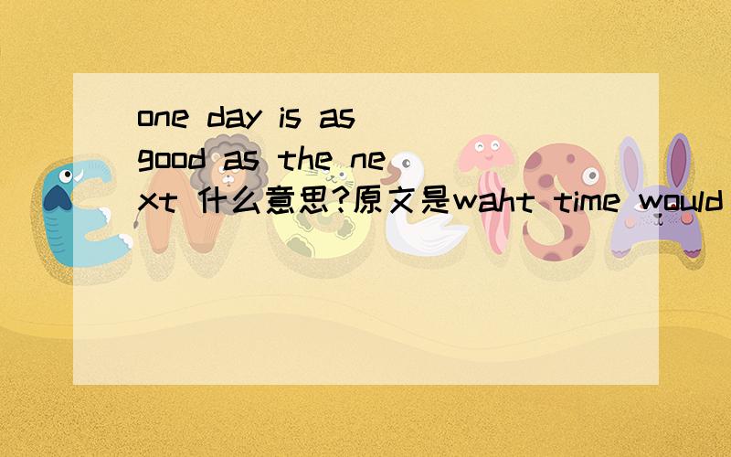 one day is as good as the next 什么意思?原文是waht time would suit you for the first round with Johe Smith ?   Other than this Friday ,one day is as good as the next .我不明白最后一句什么意思