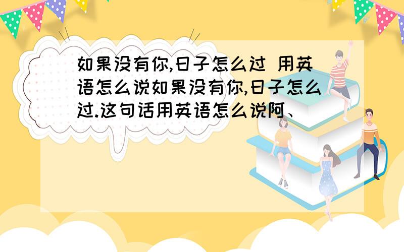 如果没有你,日子怎么过 用英语怎么说如果没有你,日子怎么过.这句话用英语怎么说阿、