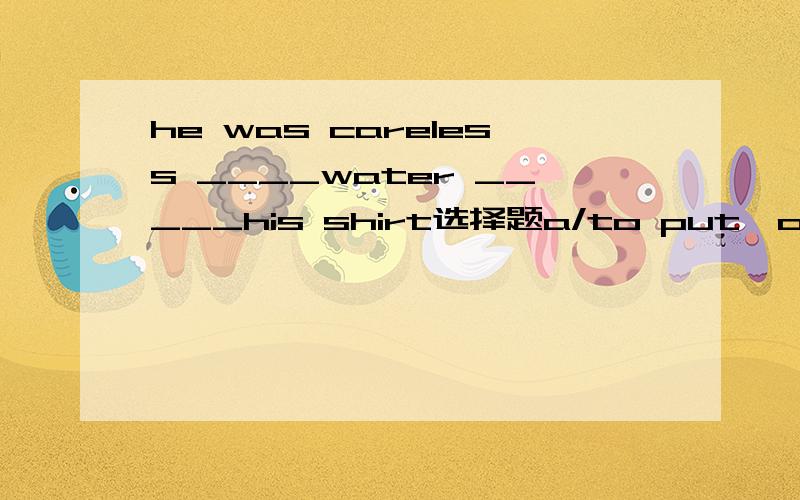 he was careless ____water _____his shirt选择题a/to put,overb/to pour,overc/put,overd/pour,over