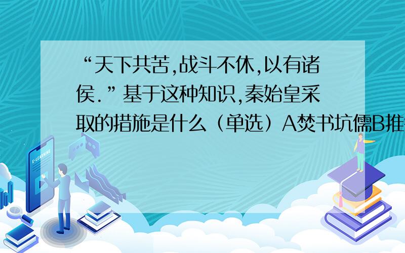 “天下共苦,战斗不休,以有诸侯.”基于这种知识,秦始皇采取的措施是什么（单选）A焚书坑儒B推行郡县制C攻打匈奴D修筑长城