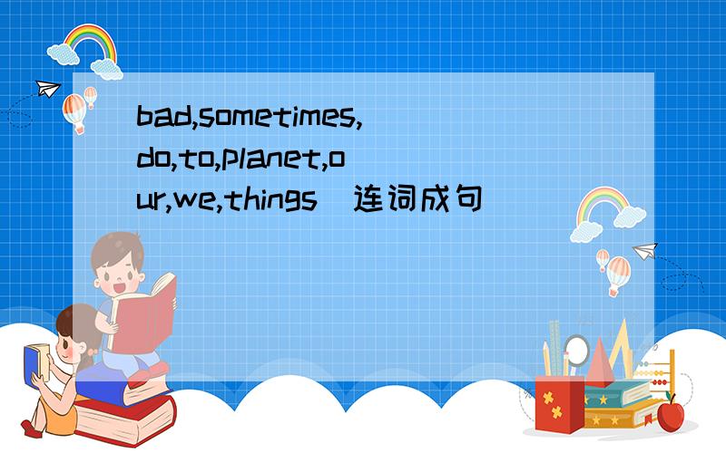 bad,sometimes,do,to,planet,our,we,things（连词成句）