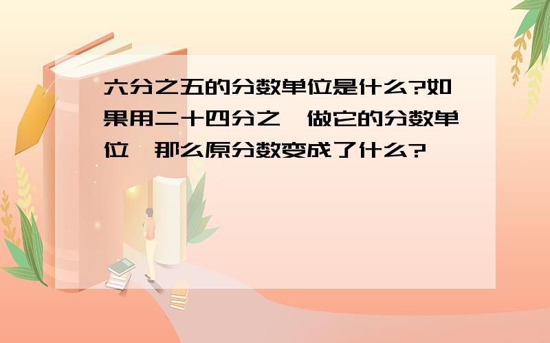 六分之五的分数单位是什么?如果用二十四分之一做它的分数单位,那么原分数变成了什么?