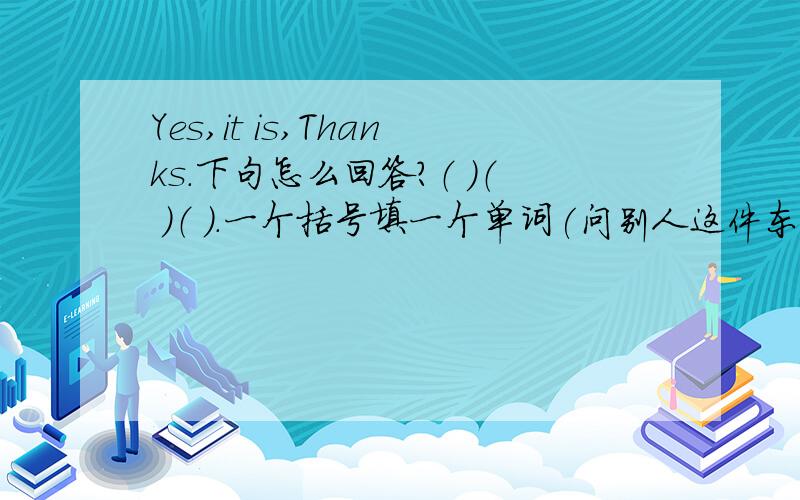 Yes,it is,Thanks.下句怎么回答?（ ）（ ）（ ）.一个括号填一个单词(问别人这件东西是你的吗?）